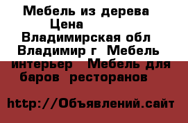 Мебель из дерева › Цена ­ 1 000 - Владимирская обл., Владимир г. Мебель, интерьер » Мебель для баров, ресторанов   